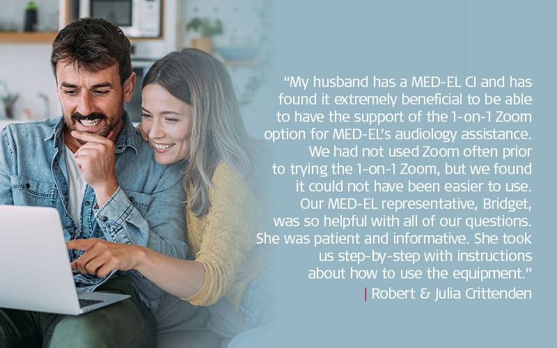 “My husband has a MED-EL CI and has found it extremely beneficial to be able to have the support of the 1-on-1 Zoom option for MED-EL’s audiology assistance. We had not used Zoom often prior to trying the 1-on-1 Zoom, but we found it could not have been easier to use. Our MED-EL representative, Bridget, was so helpful with all of our questions. She was patient and informative. She took us step-by-step with instructions about how to use the equipment.” | Robert & Julia Crittenden