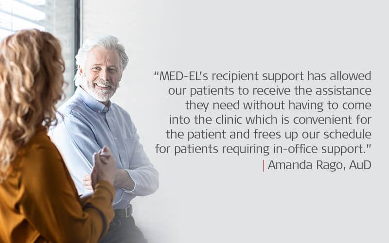 “MED-EL’s recipient support has allowed our patients to receive the assistance they need without having to come into the clinic which is convenient for the patient and frees up our schedule for patients requiring in-office support.” Amanda Rago, AuD