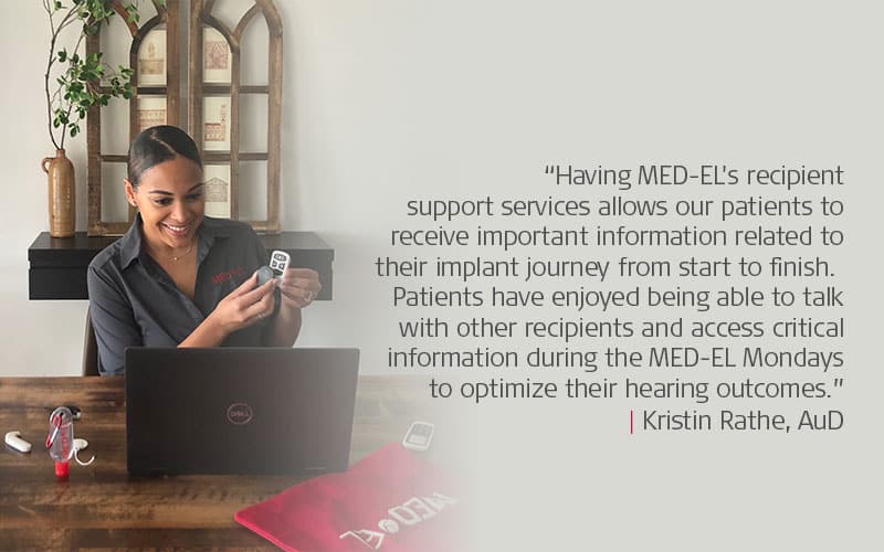 “Having MED-EL's recipient support services allows our patients to receive important information related to their implant journey from start to finish. Patients have enjoyed being able to talk with other recipients and access critical information during the MED-EL Mondays to optimize their hearing outcomes.”