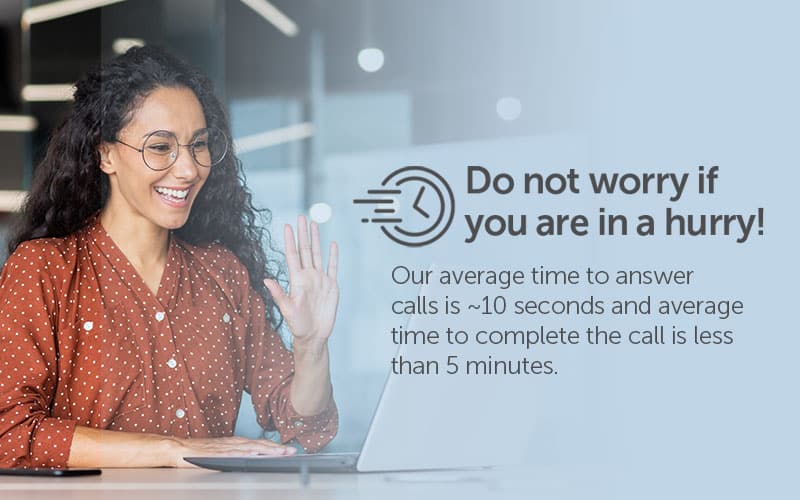 Do not worry if you are in a hurry! Our average time to answer calls is ~10 seconds and average time to complete the call is less than 5 minutes.