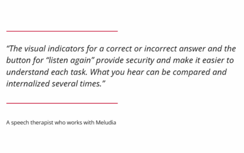 "The visual indicators for a correct answer and the button for "listen again" provide security and make it easier to understand each task. What you hear can be compared and internalized several times." A speech therapist who works with Meludia