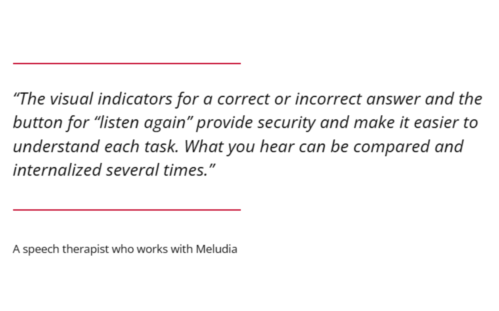 "The visual indicators for a correct answer and the button for "listen again" provide security and make it easier to understand each task. What you hear can be compared and internalized several times." A speech therapist who works with Meludia