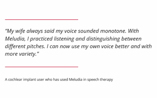 "My wife always said my voice sounded monotone. With Meludia, I practiced listening and distinguishing between different pitches. I can now use my own voice better and with more variety." A cochlear implant user who has used Meludia in speech therapy
