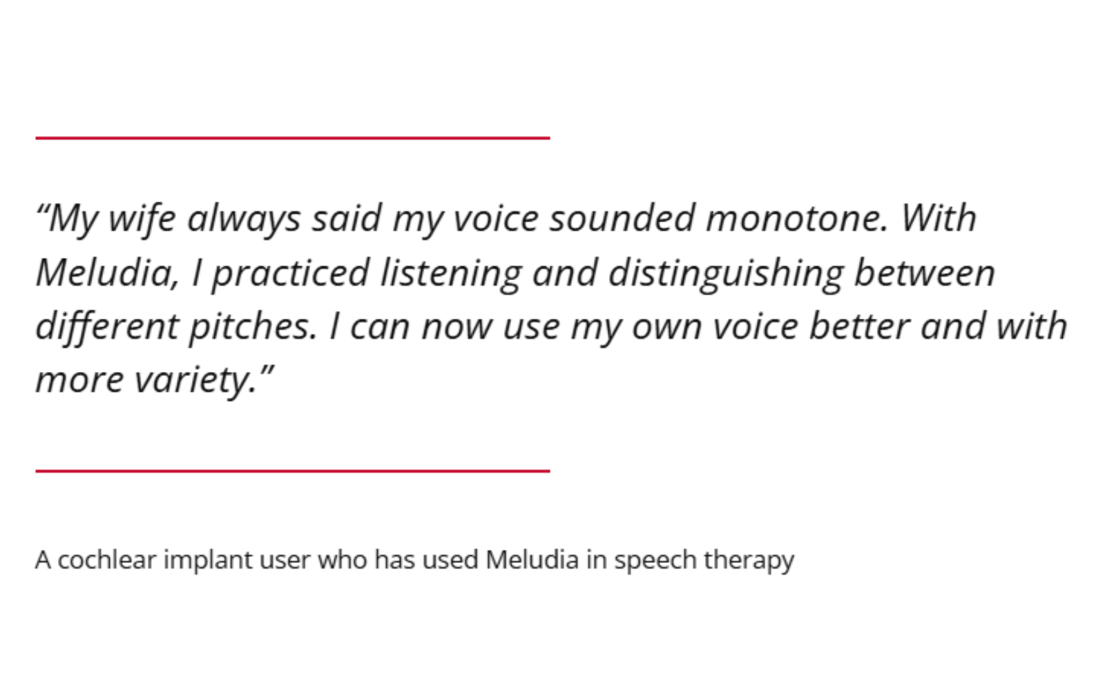 "My wife always said my voice sounded monotone. With Meludia, I practiced listening and distinguishing between different pitches. I can now use my own voice better and with more variety." A cochlear implant user who has used Meludia in speech therapy