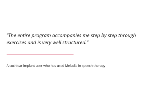 The entire program accompanies me step by step through exercises and is very well structured." A cochlear implant user who has used Meludia in speech therapy